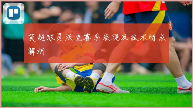 英超球员沃克赛季表现及技术特点解析